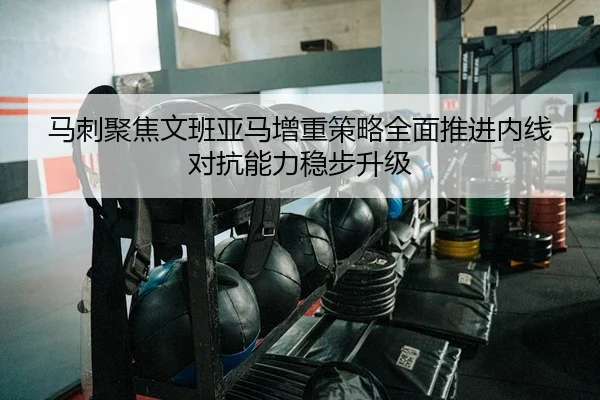 马刺聚焦文班亚马增重策略全面推进内线对抗能力稳步升级