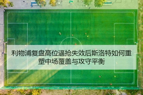 利物浦复盘高位逼抢失效后斯洛特如何重塑中场覆盖与攻守平衡