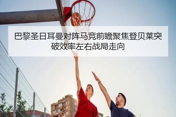 巴黎圣日耳曼对阵马竞前瞻聚焦登贝莱突破效率左右战局走向
